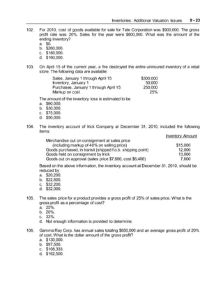 Inventories: Additional Valuation Issues 9 - 23
102. For 2010, cost of goods available for sale for Tate Corporation was $900,000. The gross
profit rate was 20%. Sales for the year were $800,000. What was the amount of the
ending inventory?
a. $0.
b. $260,000.
c. $180,000.
d. $160,000.
103. On April 15 of the current year, a fire destroyed the entire uninsured inventory of a retail
store. The following data are available:
Sales, January 1 through April 15 $300,000
Inventory, January 1 50,000
Purchases, January 1 through April 15 250,000
Markup on cost 25%
The amount of the inventory loss is estimated to be
a. $60,000.
b. $30,000.
c. $75,000.
d. $50,000.
104. The inventory account of Irick Company at December 31, 2010, included the following
items:
Inventory Amount
Merchandise out on consignment at sales price
(including markup of 40% on selling price) $15,000
Goods purchased, in transit (shipped f.o.b. shipping point) 12,000
Goods held on consignment by Irick 13,000
Goods out on approval (sales price $7,600, cost $6,400) 7,600
Based on the above information, the inventory account at December 31, 2010, should be
reduced by
a. $20,200.
b. $22,600.
c. $32,200.
d. $32,000.
105. The sales price for a product provides a gross profit of 25% of sales price. What is the
gross profit as a percentage of cost?
a. 25%.
b. 20%.
c. 33%.
d. Not enough information is provided to determine.
106. Gamma Ray Corp. has annual sales totaling $650,000 and an average gross profit of 20%
of cost. What is the dollar amount of the gross profit?
a. $130,000.
b. $97,500.
c. $108,333.
d. $162,500.
 