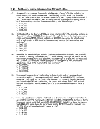 Test Bank for Intermediate Accounting, Thirteenth Edition
9 - 24
107. On August 31, a hurricane destroyed a retail location of Vinny's Clothier including the
entire inventory on hand at the location. The inventory on hand as of June 30 totaled
$320,000. Since June 30 until the time of the hurricane, the company made purchases of
$85,000 and had sales of $250,000. Assuming the rate of gross profit to selling price is
40%, what is the approximate value of the inventory that was destroyed?
a. $320,000.
b. $181,500.
c. $205,000.
d. $255,000.
108. On October 31, a fire destroyed PH Inc.'s entire retail inventory. The inventory on hand as
of January 1 totaled $680,000. From January 1 through the time of the fire, the company
made purchases of $165,000 and had sales of $360,000. Assuming the rate of gross
profit to selling price is 40%, what is the approximate value of the inventory that was
destroyed?
a. $680,000.
b. $673,000.
c. $485,000.
d. $629,000.
109. On March 15, a fire destroyed Interlock Company's entire retail inventory. The inventory
on hand as of January 1 totaled $1,650,000. From January 1 through the time of the fire,
the company made purchases of $683,000, incurred freight-in of $78,000, and had sales
of $1,210,000. Assuming the rate of gross profit to selling price is 30%, what is the
approximate value of the inventory that was destroyed?
a. $2,048,000.
b. $1,486,000.
c. $1,564,000.
d. $2,411,000.
110. Dicer uses the conventional retail method to determine its ending inventory at cost.
Assume the beginning inventory at cost (retail) were $130,000 ($198,000), purchases
during the current year at cost (retail) were $685,000 ($1,100,000), freight-in on these
purchases totaled $43,000, sales during the current year totaled $1,050,000, and net
markups (markdowns) were $24,000 ($36,000). What is the ending inventory value at
cost?
a. $153,164.
b. $156,165.
c. $157,412.
d. $236,000.
111. Boxer Inc. uses the conventional retail method to determine its ending inventory at cost.
Assume the beginning inventory at cost (retail) were $65,500 ($99,000), purchases during
the current year at cost (retail) were $568,000 ($865,600), freight-in on these purchases
totaled $26,500, sales during the current year totaled $811,000, and net markups were
$69,000. What is the ending inventory value at cost?
a. $222,600.
b. $174,366.
c. $142,241.
d. $152,308.
 