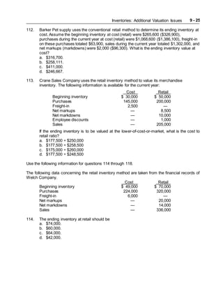 Inventories: Additional Valuation Issues 9 - 25
112. Barker Pet supply uses the conventional retail method to determine its ending inventory at
cost. Assume the beginning inventory at cost (retail) were $265,600 ($326,900),
purchases during the current year at cost (retail) were $1,068,600 ($1,386,100), freight-in
on these purchases totaled $63,900, sales during the current year totaled $1,302,000, and
net markups (markdowns) were $2,000 ($96,300). What is the ending inventory value at
cost?
a. $316,700.
b. $258,111.
c. $411,000.
d. $246,667.
113. Crane Sales Company uses the retail inventory method to value its merchandise
inventory. The following information is available for the current year:
Cost Retail
Beginning inventory $ 30,000 $ 50,000
Purchases 145,000 200,000
Freight-in 2,500 —
Net markups — 8,500
Net markdowns — 10,000
Employee discounts — 1,000
Sales — 205,000
If the ending inventory is to be valued at the lower-of-cost-or-market, what is the cost to
retail ratio?
a. $177,500 ÷ $250,000
b. $177,500 ÷ $258,500
c. $175,000 ÷ $260,000
d. $177,500 ÷ $248,500
Use the following information for questions 114 through 118.
The following data concerning the retail inventory method are taken from the financial records of
Welch Company.
Cost Retail
Beginning inventory $ 49,000 $ 70,000
Purchases 224,000 320,000
Freight-in 6,000 —
Net markups — 20,000
Net markdowns — 14,000
Sales — 336,000
114. The ending inventory at retail should be
a. $74,000.
b. $60,000.
c. $64,000.
d. $42,000.
 