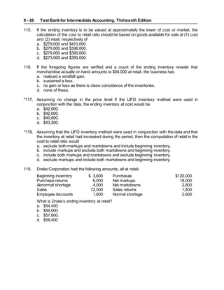 Test Bank for Intermediate Accounting, Thirteenth Edition
9 - 26
115. If the ending inventory is to be valued at approximately the lower of cost or market, the
calculation of the cost to retail ratio should be based on goods available for sale at (1) cost
and (2) retail, respectively of
a. $279,000 and $410,000.
b. $279,000 and $396,000.
c. $279,000 and $390,000.
d. $273,000 and $390,000.
116. If the foregoing figures are verified and a count of the ending inventory reveals that
merchandise actually on hand amounts to $54,000 at retail, the business has
a. realized a windfall gain.
b. sustained a loss.
c. no gain or loss as there is close coincidence of the inventories.
d. none of these.
*117. Assuming no change in the price level if the LIFO inventory method were used in
conjunction with the data, the ending inventory at cost would be
a. $42,600.
b. $42,000.
c. $40,800.
d. $43,200.
*118. Assuming that the LIFO inventory method were used in conjunction with the data and that
the inventory at retail had increased during the period, then the computation of retail in the
cost to retail ratio would
a. exclude both markups and markdowns and include beginning inventory.
b. include markups and exclude both markdowns and beginning inventory.
c. include both markups and markdowns and exclude beginning inventory.
d. exclude markups and include both markdowns and beginning inventory.
119. Drake Corporation had the following amounts, all at retail:
Beginning inventory $ 3,600 Purchases $120,000
Purchase returns 6,000 Net markups 18,000
Abnormal shortage 4,000 Net markdowns 2,800
Sales 72,000 Sales returns 1,800
Employee discounts 1,600 Normal shortage 2,600
What is Drake’s ending inventory at retail?
a. $54,400.
b. $56,000.
c. $57,600.
d. $58,400
 