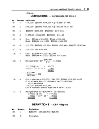 Inventories: Additional Valuation Issues 9 - 35
= $34,400.
DERIVATIONS — Computational (cont.)
No. Answer Derivation
121. c $375,000 ÷ [($60,000 + $90,000) ÷ 2] = 5; 365 ÷ 5 = 73.0.
122. c $385,000 ÷ [($60,000 + $80,000) ÷ 2] = 5.5; 365 ÷ 5.5 = 66.4.
123. b $600,000 ÷ [($80,000 + $120,000) ÷ 2] = 6 times
124. d $1,879,400 ÷ [($360,000 + $411,000) ÷ 2] = 4.88.
125. d Cost: $78,000 + $295,000 + $5,000 = $378,000.
Retail: $122,000 + $415,000 + $15,000 = $552,000.
126. d $122,000 + $415,000 – $2,000 + $15,000 – $20,000 – $390,000 = $140,000.
127. a $140,000 × .685 = $95,900.
*128. c Cost: $295,000 + $5,000 = $300,000.
Retail: $415,000 + $15,000 – $20,000 = $410,000.
*129. a Base year price = EI =
$140,000
$125,000
1.12

$122,000 @ cost = $78,000
$3,000 × .732* × 1.12 = 2,460
$80,460
$300,000
* ————— = .732
$410,000
*130. b Cost to retail ratio = $378,000 ÷ ($562,000 + $68,000 – $30,000) = 0.63
EI = $140,000 + $562,000 + $68,000 – $30,000 – $530,000
= $210,000 at retail
$210,000 – $140,000 = $70,000
Cost of inventory = $94,000 + ($70,000 × .63) = $138,100.
*131. a Base year price: EI = $210,000 ÷ 1.05 = $200,000
$140,000 @ cost = $ 94,000
60,000 × .63 × 1.05 = 39,690
$200,000 $133,690
DERIVATIONS — CPA Adapted
No. Answer Derivation
132. d $250,000 – $225,000 (RC) = $25,000.
133. b Conceptual.
 