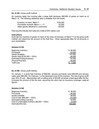 Inventories: Additional Valuation Issues 9 - 41
Ex. 9-145—Gross profit method.
An inventory taken the morning after a large theft discloses $60,000 of goods on hand as of
March 12. The following additional data is available from the books:
Inventory on hand, March 1 $ 84,000
Purchases received, March 1 – 11 63,000
Sales (goods delivered to customers) 120,000
Past records indicate that sales are made at 50% above cost.
Instructions
Estimate the inventory of goods on hand at the close of business on March 11 by the gross profit
method and determine the amount of the theft loss. Show appropriate titles for all amounts in
your presentation.
Solution 9-145
Beginning Inventory $ 84,000
Purchases 63,000
Goods Available 147,000
Goods Sold ($120,000 ÷ 150%) 80,000
Estimated Ending Inventory 67,000
Physical Inventory 60,000
Theft Loss $ 7,000
Ex. 9-146—Gross profit method.
On January 1, a store had inventory of $48,000. January purchases were $46,000 and January
sales were $90,000. On February 1 a fire destroyed most of the inventory. The rate of gross profit
was 25% of cost. Merchandise with a selling price of $5,000 remained undamaged after the fire.
Compute the amount of the fire loss, assuming the store had no insurance coverage. Label all
figures.
Solution 9-146
Beginning Inventory $ 48,000
Purchases 46,000
Goods available 94,000
Cost of sale ($90,000 ÷ 125%) (72,000)
Estimated ending inventory 22,000
Cost of undamaged inventory ($5,000 ÷ 125%) (4,000)
Estimated fire loss $18,000
 