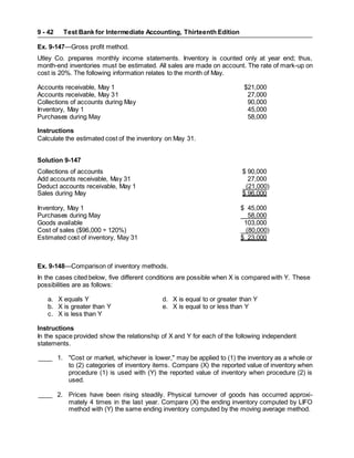 Test Bank for Intermediate Accounting, Thirteenth Edition
9 - 42
Ex. 9-147—Gross profit method.
Utley Co. prepares monthly income statements. Inventory is counted only at year end; thus,
month-end inventories must be estimated. All sales are made on account. The rate of mark-up on
cost is 20%. The following information relates to the month of May.
Accounts receivable, May 1 $21,000
Accounts receivable, May 31 27,000
Collections of accounts during May 90,000
Inventory, May 1 45,000
Purchases during May 58,000
Instructions
Calculate the estimated cost of the inventory on May 31.
Solution 9-147
Collections of accounts $ 90,000
Add accounts receivable, May 31 27,000
Deduct accounts receivable, May 1 (21,000)
Sales during May $ 96,000
Inventory, May 1 $ 45,000
Purchases during May 58,000
Goods available 103,000
Cost of sales ($96,000 ÷ 120%) (80,000)
Estimated cost of inventory, May 31 $ 23,000
Ex. 9-148—Comparison of inventory methods.
In the cases cited below, five different conditions are possible when X is compared with Y. These
possibilities are as follows:
a. X equals Y d. X is equal to or greater than Y
b. X is greater than Y e. X is equal to or less than Y
c. X is less than Y
Instructions
In the space provided show the relationship of X and Y for each of the following independent
statements.
____ 1. "Cost or market, whichever is lower," may be applied to (1) the inventory as a whole or
to (2) categories of inventory items. Compare (X) the reported value of inventory when
procedure (1) is used with (Y) the reported value of inventory when procedure (2) is
used.
____ 2. Prices have been rising steadily. Physical turnover of goods has occurred approxi-
mately 4 times in the last year. Compare (X) the ending inventory computed by LIFO
method with (Y) the same ending inventory computed by the moving average method.
 