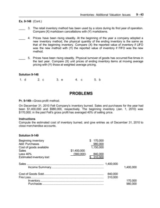 Inventories: Additional Valuation Issues 9 - 43
Ex. 9-148 (Cont.)
____ 3. The retail inventory method has been used by a store during its first year of operation.
Compare (X) markdown cancellations with (Y) markdowns.
____ 4. Prices have been rising steadily. At the beginning of the year a company adopted a
new inventory method; the physical quantity of the ending inventory is the same as
that of the beginning inventory. Compare (X) the reported value of inventory if LIFO
was the new method with (Y) the reported value of inventory if FIFO was the new
method.
____ 5. Prices have been rising steadily. Physical turnover of goods has occurred five times in
the last year. Compare (X) unit prices of ending inventory items at moving average
pricing with (Y) those at weighted average pricing.
Solution 9-148
1. d 2. c 3. e 4. c 5. b
PROBLEMS
Pr. 9-149—Gross profit method.
On December 31, 2010 Felt Company's inventory burned. Sales and purchases for the year had
been $1,400,000 and $980,000, respectively. The beginning inventory (Jan. 1, 2010) was
$170,000; in the past Felt's gross profit has averaged 40% of selling price.
Instructions
Compute the estimated cost of inventory burned, and give entries as of December 31, 2010 to
close merchandise accounts.
Solution 9-149
Beginning inventory $ 170,000
Add: Purchases 980,000
Cost of goods available 1,150,000
Sales $1,400,000
Less 40% (560,000) 840,000
Estimated inventory lost $ 310,000
Sales .................................................................................................. 1,400,000
Income Summary................................................................... 1,400,000
Cost of Goods Sold............................................................................ 840,000
Fire Loss............................................................................................. 310,000
Inventory................................................................................. 170,000
Purchases .............................................................................. 980,000
 