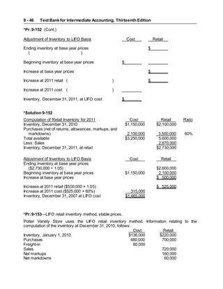 Test Bank for Intermediate Accounting, Thirteenth Edition
9 - 46
*Pr. 9-152 (Cont.)
Adjustment of Inventory to LIFO Basis Cost Retail
Ending inventory at base year prices $
( )
Beginning inventory at base year prices $
Increase at base year prices $
Increase at 2011 retail ( ) $
Increase at 2011 cost ( )
Inventory, December 31, 2011, at LIFO cost $
*Solution 9-152
Computation of Retail Inventory for 2011 Cost Retail Ratio
Inventory, December 31, 2010 $1,150,000 $2,100,000
Purchases (net of returns, allowances, markups, and
markdowns) 2,100,000 3,500,000 60%
Total available $3,250,000 5,600,000
Less: Sales 2,870,000
Inventory, December 31, 2011, at retail $2,730,000
Adjustment of Inventory to LIFO Basis Cost Retail
Ending inventory at base year prices
($2,730,000 ÷ 1.05) $2,600,000
Beginning inventory at base year prices $1,150,000 2,100,000
Increase at base year prices $ 500,000
Increase at 2011 retail ($500,000 × 1.05) $ 525,000
Increase at 2011 cost ($525,000 × 60%) 315,000
Inventory, December 31, 2007 at LIFO cost $1,465,000
*Pr. 9-153—LIFO retail inventory method, stable prices.
Potter Variety Store uses the LIFO retail inventory method. Information relating to the
computation of the inventory at December 31, 2010, follows:
Cost Retail
Inventory, January 1, 2010 $136,000 $220,000
Purchases 480,000 700,000
Freight-in 80,000
Sales 720,000
Net markups 160,000
Net markdowns 60,000
 