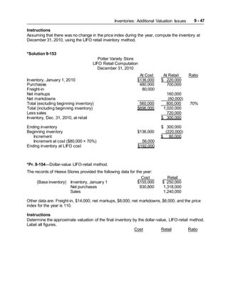 Inventories: Additional Valuation Issues 9 - 47
Instructions
Assuming that there was no change in the price index during the year, compute the inventory at
December 31, 2010, using the LIFO retail inventory method.
*Solution 9-153
Potter Variety Store
LIFO Retail Computation
December 31, 2010
At Cost At Retail Ratio
Inventory, January 1, 2010 $136,000 $ 220,000
Purchases 480,000 700,000
Freight-in 80,000
Net markups 160,000
Net markdowns (60,000)
Total (excluding beginning inventory) 560,000 800,000 70%
Total (including beginning inventory) $696,000 1,020,000
Less sales 720,000
Inventory, Dec. 31, 2010, at retail $ 300,000
Ending inventory $ 300,000
Beginning inventory $136,000 (220,000)
Increment $ 80,000
Increment at cost ($80,000 × 70%) 56,000
Ending inventory at LIFO cost $192,000
*Pr. 9-154—Dollar-value LIFO-retail method.
The records of Heese Stores provided the following data for the year:
Cost Retail
(Base inventory) Inventory, January 1 $155,000 $ 250,000
Net purchases 830,800 1,318,000
Sales 1,240,000
Other data are: Freight-in, $14,000; net markups, $8,000; net markdowns, $6,000; and the price
index for the year is 110.
Instructions
Determine the approximate valuation of the final inventory by the dollar-value, LIFO-retail method.
Label all figures.
Cost Retail Ratio
 