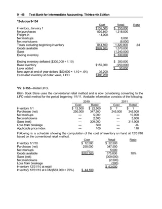 Test Bank for Intermediate Accounting, Thirteenth Edition
9 - 48
*Solution 9-154
Cost Retail Ratio
Inventory, January 1 $155,000 $ 250,000
Net purchases 830,800 1,318,000
Freight-in 14,000
Net markups 8,000
Net markdowns (6,000)
Totals excluding beginning inventory 844,800 1,320,000 .64
Goods available $999,800 1,570,000
Sales (1,240,000)
Ending inventory $ 330,000
Ending inventory deflated ($330,000 ÷ 1.10) $ 300,000
Base inventory $155,000 (250,000)
Layer added $ 50,000
New layer at end of year dollars ($50,000 × 1.10 × .64) 35,200
Estimated inventory at dollar value, LIFO $190,200
*Pr. 9-155—Retail LIFO.
Klein Book Store uses the conventional retail method and is now considering converting to the
LIFO retail method for the period beginning 1/1/11. Available information consists of the following:
2010 2011
Cost Retail Cost Retail
Inventory 1/1 $ 12,500 $ 22,500 $ ? $ ?
Purchases (net) 250,000 347,500 245,000 345,000
Net markups — 5,000 — 10,000
Net markdowns — 2,500 — 5,000
Sales (net) — 309,000 — 311,000
Loss from breakage — 500 — -0-
Applicable price index — 100 — 110
Following is a schedule showing the computation of the cost of inventory on hand at 12/31/10
based on the conventional retail method.
Cost Retail Ratio
Inventory 1/1/10 $ 12,500 $ 22,500
Purchases (net) 250,000 347,500
Net markups — 5,000
Goods available $262,500 375,000 70%
Sales (net) (309,000)
Net markdowns (2,500)
Loss from breakage (500)
Inventory 12/31/10 at retail $ 63,000
Inventory 12/31/10 at LCM ($63,000 × 70%) $ 44,100
 