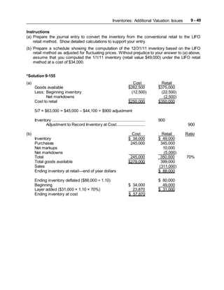 Inventories: Additional Valuation Issues 9 - 49
Instructions
(a) Prepare the journal entry to convert the inventory from the conventional retail to the LIFO
retail method. Show detailed calculations to support your entry.
(b) Prepare a schedule showing the computation of the 12/31/11 inventory based on the LIFO
retail method as adjusted for fluctuating prices. Without prejudice to your answer to (a) above,
assume that you computed the 1/1/11 inventory (retail value $49,000) under the LIFO retail
method at a cost of $34,000.
*Solution 9-155
(a) Cost Retail
Goods available $262,500 $375,000
Less: Beginning inventory (12,500) (22,500)
Net markdowns (2,500)
Cost to retail $250,000 $350,000
5/7 × $63,000 = $45,000 – $44,100 = $900 adjustment
Inventory ..................................................................................... 900
Adjustment to Record Inventory at Cost.......................... 900
(b) Cost Retail Ratio
Inventory $ 34,000 $ 49,000
Purchases 245,000 345,000
Net markups 10,000
Net markdowns (5,000)
Total 245,000 350,000 70%
Total goods available $279,000 399,000
Sales (311,000)
Ending inventory at retail—end of year dollars $ 88,000
Ending inventory deflated ($88,000 ÷ 1.10) $ 80,000
Beginning $ 34,000 49,000
Layer added ($31,000 × 1.10 × 70%) 23,870 $ 31,000
Ending inventory at cost $ 57,870
 