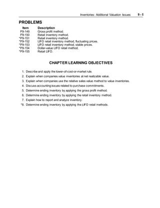 Inventories: Additional Valuation Issues 9 - 5
PROBLEMS
Item Description
P9-149 Gross profit method.
P9-150 Retail inventory method.
*P9-151 Retail inventory method.
*P9-152 LIFO retail inventory method, fluctuating prices.
*P9-153 LIFO retail inventory method, stable prices.
*P9-154 Dollar-value LIFO retail method.
*P9-155 Retail LIFO.
CHAPTER LEARNING OBJECTIVES
1. Describe and apply the lower-of-cost-or-market rule.
2. Explain when companies value inventories at net realizable value.
3. Explain when companies use the relative sales value method to value inventories.
4. Discuss accounting issues related to purchase commitments.
5. Determine ending inventory by applying the gross profit method.
6. Determine ending inventory by applying the retail inventory method.
7. Explain how to report and analyze inventory.
*8. Determine ending inventory by applying the LIFO retail methods.
 