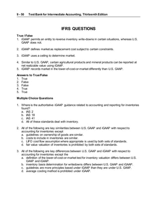 Test Bank for Intermediate Accounting, Thirteenth Edition
9 - 50
IFRS QUESTIONS
True / False
1. iGAAP permits an entity to reverse inventory write-downs in certain situations, whereas U.S.
GAAP does not.
2. iGAAP defines market as replacement cost subject to certain constraints.
3. iGAAP uses a ceiling to determine market.
4. Similar to U.S. GAAP, certain agricultural products and mineral products can be reported at
net realizable value using iGAAP.
5. iGAAP records market in the lower-of-cost-or-market differently than U.S. GAAP.
Answers to True/False
1. True
2. False
3. False
4. True
5. True
Multiple Choice Questions
1. Where is the authoritative iGAAP guidance related to accounting and reporting for inventories
found?
a. IAS 2
b. IAS 18
c. IAS 41
d. All of these standards deal with inventory.
2. All of the following are key similarities between U.S. GAAP and iGAAP with respect to
accounting for inventories except
a. guidelines on ownership of goods are similar.
b. costs to include in inventories are similar.
c. LIFO cost flow assumption where appropriate is used by both sets of standards.
d. fair value valuation of inventories is prohibited by both sets of standards.
3. All of the following are key differences between U.S. GAAP and iGAAP with respect to
accounting for inventories except the
a. definition of the lower-of-cost-or-market test for inventory valuation differs between U.S.
GAAP and iGAAP.
b. inventory basis determination for writedowns differs between U.S. GAAP and iGAAP.
c. guidelines are more principles based under iGAAP than they are under U.S. GAAP.
d. average costing method is prohibited under iGAAP.
 