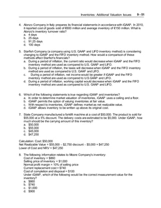 Inventories: Additional Valuation Issues 9 - 51
4. Alonzo Company in Italy prepares its financial statements in accordance with iGAAP. In 2010,
it reported cost of goods sold of €600 million and average inventory of €150 million. What is
Alonzo's inventory turnover ratio?
a. 4 days
b. 25 days
c. 91.25 days
d. 100 days
5. Starfish Company (a company using U.S. GAAP and LIFO inventory method) is considering
changing to iGAAP and the FIFO inventory method. How would a comparison of these
methods affect Starfish's financials?
a. During a period of inflation, the current ratio would decrease when iGAAP and the FIFO
inventory method are used as compared to U.S. GAAP and LIFO.
b. During a period of inflation, the taxes will decrease when iGAAP and the FIFO inventory
method are used as compared to U.S. GAAP and LIFO.
c. During a period of inflation, net income would be greater if iGAAP and the FIFO
inventory method are used as compared to U.S.GAAP and LIFO.
d. During a period of inflation, working capital would decrease when iGAAP and the FIFO
inventory method are used as compared to U.S. GAAP and LIFO.
6. Which of the following statements is true regarding iGAAP and inventories?
a. In order to determine market valuation of inventories, iGAAP uses a ceiling and a floor.
b. iGAAP permits the option of valuing inventories at fair value.
c. With respect to inventories, iGAAP defines market as net realizable value.
d. iGAAP allows inventory to be written up above its original cost.
7. State Company manufactured a forklift machine at a cost of $50,000. The product is sold for
$55,000 at a 5% discount. The delivery costs are estimated to be $5,000. Under iGAAP, how
much should be the carrying amount of this inventory?
a. $50,000
b. $55,000
c. $45,000
d. $47,250
Calculation: Cost: $50,000
Net Realizable Value = $55,000  $2,750 discount  $5,000 = $47,250
Lower of Cost and NRV = $47,250
8. The following information relates to Moore Company's inventory:
Cost of inventory = $860
Selling price of inventory = $1,000
Normal profit margin = 10% of selling price
Current replacement cost = $740
Cost of completion and disposal = $100
Under iGAAP, which of the following would be the correct measurement value for the
inventory?
a. $860
b. $740
c. $1,000
d. $900
 