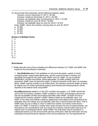 Inventories: Additional Valuation Issues 9 - 53
10. Assume that Darcy Industries had the following inventory values:
Inventory cost (on December 31, 2011) = $1,500
Inventory market (on December 31, 2011) = $1,350
Inventory net realizable value (on December 31, 2011) = $1,320
Inventory market (on June 30, 2012) = $1,560
Inventory net realizable value (on June 30, 2012) = $1,570
Under iGAAP, what is the inventory carrying value on June 30, 2012?
a. $1,500
b. $1,560
c. $1,570
d. $1,320
Answers to Multiple Choice
1. d
2. c
3. d
4. c
5. c
6. c
7. d
8. d
9. c
10. a
Short Answer
1. Briefly describe some of the similarities and differences between U.S. GAAP and iGAAP with
respect to the accounting for inventories.
1. Key Similarities are (1) the guidelines on who owns the goods—goods in transit,
consigned goods, special sales agreements, and the costs to include in inventory are
essentially accounted for the same under iGAAP and U.S. GAAP; (2) use of specific
identification cost flow assumption, where appropriate; (3) unlike property plant and
equipment, iGAAP does not permit the option of valuing inventories at fair value. As indicated
above, iGAAP requires inventory to be written down, but inventory cannot be written up above
its original cost; (4) certain agricultural products and minerals and mineral products can be
reported at net realized value using iGAAP.
Key differences are related to (1) the LIFO cost flow assumption—U.S. GAAP permits the
use of LIFO for inventory valuation. iGAAP prohibits it use. FIFO and average-cost are the
only two acceptable cost flow assumptions permitted under iGAAP; (2) lower-of-cost-or-
market test for inventory valuation—iGAAP defines market as net realizable value. U.S.
GAAP on the other hand defines market as replacement cost subject to the constraints of net
realizable value (the ceiling) and net realizable value less a normal markup (the floor). That is,
iGAAP does not use a ceiling or a floor to determine market; (3) inventory write-downs—
under U.S. GAAP, if inventory is written down under the lower-of-cost-or-market valuation, the
new basis is now considered its cost. As a result, the inventory may be written back up to its
original cost in a subsequent period. Under iGAAP, the write-down may be reversed in a
subsequent period up to the amount of the pervious write-down. Both the write-down and any
subsequent reversal should be reported on the income statement; (4) The requirements for
 