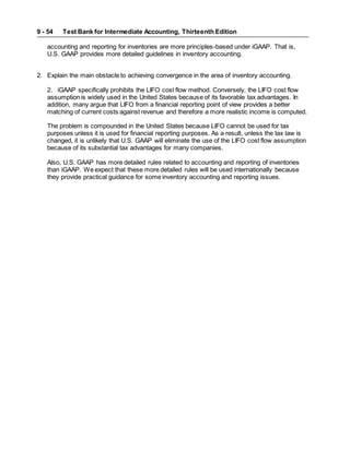 Test Bank for Intermediate Accounting, Thirteenth Edition
9 - 54
accounting and reporting for inventories are more principles-based under iGAAP. That is,
U.S. GAAP provides more detailed guidelines in inventory accounting.
2. Explain the main obstacle to achieving convergence in the area of inventory accounting.
2. iGAAP specifically prohibits the LIFO cost flow method. Conversely, the LIFO cost flow
assumption is widely used in the United States because of its favorable tax advantages. In
addition, many argue that LIFO from a financial reporting point of view provides a better
matching of current costs against revenue and therefore a more realistic income is computed.
The problem is compounded in the United States because LIFO cannot be used for tax
purposes unless it is used for financial reporting purposes. As a result, unless the tax law is
changed, it is unlikely that U.S. GAAP will eliminate the use of the LIFO cost flow assumption
because of its substantial tax advantages for many companies.
Also, U.S. GAAP has more detailed rules related to accounting and reporting of inventories
than iGAAP. We expect that these more detailed rules will be used internationally because
they provide practical guidance for some inventory accounting and reporting issues.
 