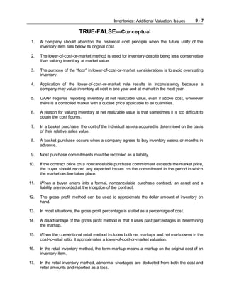 Inventories: Additional Valuation Issues 9 - 7
TRUE-FALSE—Conceptual
1. A company should abandon the historical cost principle when the future utility of the
inventory item falls below its original cost.
2. The lower-of-cost-or-market method is used for inventory despite being less conservative
than valuing inventory at market value.
3. The purpose of the “floor” in lower-of-cost-or-market considerations is to avoid overstating
inventory.
4. Application of the lower-of-cost-or-market rule results in inconsistency because a
company may value inventory at cost in one year and at market in the next year.
5. GAAP requires reporting inventory at net realizable value, even if above cost, whenever
there is a controlled market with a quoted price applicable to all quantities.
6. A reason for valuing inventory at net realizable value is that sometimes it is too difficult to
obtain the cost figures.
7. In a basket purchase, the cost of the individual assets acquired is determined on the basis
of their relative sales value.
8. A basket purchase occurs when a company agrees to buy inventory weeks or months in
advance.
9. Most purchase commitments must be recorded as a liability.
10. If the contract price on a noncancelable purchase commitment exceeds the market price,
the buyer should record any expected losses on the commitment in the period in which
the market decline takes place.
11. When a buyer enters into a formal, noncancelable purchase contract, an asset and a
liability are recorded at the inception of the contract.
12. The gross profit method can be used to approximate the dollar amount of inventory on
hand.
13. In most situations, the gross profit percentage is stated as a percentage of cost.
14. A disadvantage of the gross profit method is that it uses past percentages in determining
the markup.
15. When the conventional retail method includes both net markups and net markdowns in the
cost-to-retail ratio, it approximates a lower-of-cost-or-market valuation.
16. In the retail inventory method, the term markup means a markup on the original cost of an
inventory item.
17. In the retail inventory method, abnormal shortages are deducted from both the cost and
retail amounts and reported as a loss.
 