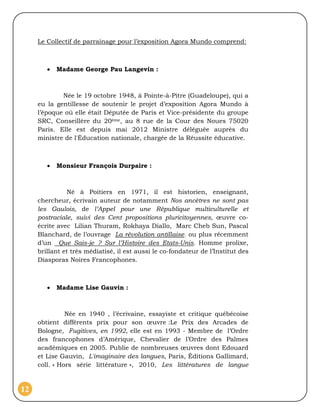 Le Collectif de parrainage pour l’exposition Agora Mundo comprend:



           Madame George Pau Langevin :



             Née le 19 octobre 1948, à Pointe-à-Pitre (Guadeloupe), qui a
     eu la gentillesse de soutenir le projet d’exposition Agora Mundo à
     l’époque où elle était Députée de Paris et Vice-présidente du groupe
     SRC, Conseillère du 20ème, au 8 rue de la Cour des Noues 75020
     Paris. Elle est depuis mai 2012 Ministre déléguée auprès du
     ministre de l'Éducation nationale, chargée de la Réussite éducative.



           Monsieur François Durpaire :



                Né à Poitiers en 1971, il est historien, enseignant,
     chercheur, écrivain auteur de notamment Nos ancêtres ne sont pas
     les Gaulois, de l’Appel pour une République multiculturelle et
     postraciale, suivi des Cent propositions pluricitoyennes, œuvre co-
     écrite avec Lilian Thuram, Rokhaya Diallo, Marc Cheb Sun, Pascal
     Blanchard, de l’ouvrage La révolution antillaise, ou plus récemment
     d’un Que Sais-je ? Sur l’Histoire des Etats-Unis. Homme prolixe,
     brillant et très médiatisé, il est aussi le co-fondateur de l’Institut des
     Diasporas Noires Francophones.



           Madame Lise Gauvin :



               Née en 1940 , l’écrivaine, essayiste et critique québécoise
     obtient différents prix pour son œuvre :Le Prix des Arcades de
     Bologne, Fugitives, en 1992, elle est en 1993 - Membre de l’Ordre
     des francophones d’Amérique, Chevalier de l’Ordre des Palmes
     académiques en 2005. Publie de nombreuses œuvres dont Edouard
     et Lise Gauvin, L'imaginaire des langues, Paris, Éditions Gallimard,
     coll. « Hors série littérature », 2010, Les littératures de langue



12
 