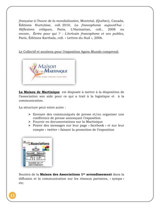 française à l'heure de la mondialisation, Montréal, (Québec), Canada,
     Éditions Hurtubise, coll. 2010, La francophonie aujourd'hui :
     Réflexions critiques,     Paris,    L'Harmattan,     coll., 2008  ou
     encore, Écrire pour qui ? : L'écrivain francophone et ses publics,
     Paris, Éditions Karthala, coll. « Lettres du Sud », 2006.



     Le Collectif et soutiens pour l’exposition Agora Mundo comprend:




     La Maison de Martinique est disposée à mettre à la disposition de
     l’association son aide pour ce qui a trait à la logistique et à la
     communication.

     La structure peut entre autre :

            Envoyer des communiqués de presse et/ou organiser une
             conférence de presse annonçant l’exposition
            Fournir en documentations sur la Martinique
            Poster des messages sur leur page « facebook » et sur leur
             compte « twitter » faisant la promotion de l’exposition




     Soutien de la Maison des Associations 1er arrondissement dans la
     diffusion et la communication sur les réseaux parisiens, « sympa »
     etc.



13
 