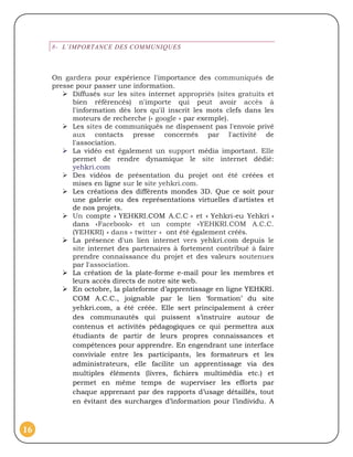 8- L’IMPORTANCE DES COMMUNIQUES



     On gardera pour expérience l'importance des communiqués de
     presse pour passer une information.
         Diffusés sur les sites internet appropriés (sites gratuits et
           bien référencés) n'importe qui peut avoir accès à
           l'information dès lors qu'il inscrit les mots clefs dans les
           moteurs de recherche (« google » par exemple).
         Les sites de communiqués ne dispensent pas l'envoie privé
           aux contacts presse concernés par l'activité de
           l'association.
         La vidéo est également un support média important. Elle
           permet de rendre dynamique le site internet dédié:
           yehkri.com
         Des vidéos de présentation du projet ont été créées et
           mises en ligne sur le site yehkri.com.
         Les créations des différents mondes 3D. Que ce soit pour
           une galerie ou des représentations virtuelles d'artistes et
           de nos projets.
         Un compte « YEHKRI.COM A.C.C » et « Yehkri-eu Yehkri »
           dans «Facebook» et un compte «YEHKRI.COM A.C.C.
           (YEHKRI) » dans « twitter » ont été également créés.
         La présence d'un lien internet vers yehkri.com depuis le
           site internet des partenaires à fortement contribué à faire
           prendre connaissance du projet et des valeurs soutenues
           par l'association.
         La création de la plate-forme e-mail pour les membres et
           leurs accès directs de notre site web.
         En octobre, la plateforme d’apprentissage en ligne YEHKRI.
           COM A.C.C., joignable par le lien ‘formation’ du site
           yehkri.com, a été créée. Elle sert principalement à créer
           des communautés qui puissent s’instruire autour de
           contenus et activités pédagogiques ce qui permettra aux
           étudiants de partir de leurs propres connaissances et
           compétences pour apprendre. En engendrant une interface
           conviviale entre les participants, les formateurs et les
           administrateurs, elle facilite un apprentissage via des
           multiples éléments (livres, fichiers multimédia etc.) et
           permet en même temps de superviser les efforts par
           chaque apprenant par des rapports d’usage détaillés, tout
           en évitant des surcharges d’information pour l’individu. A



16
 