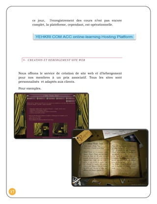ce jour,    l’enregistrement des cours n’est pas encore
             complet, la plateforme, cependant, est opérationnelle.




       9- CREATION ET HEBERGEMENT SITE WEB



     Nous offrons le service de création de site web et d'hébergement
     pour nos membres à un prix associatif. Tous les sites sont
     personnalisés et adaptés aux clients.

     Pour exemples.




17
 