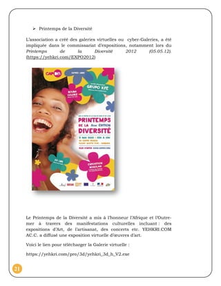  Printemps de la Diversité

     L’association a créé des galeries virtuelles ou cyber-Galeries, a été
     impliquée dans le commissariat d’expositions, notamment lors du
     Printemps       de      la       Diversité     2012       (05.05.12).
     (https://yehkri.com/EXPO2012)




     Le Printemps de la Diversité a mis à l’honneur l’Afrique et l’Outre-
     mer à travers des manifestations culturelles incluant : des
     expositions d’Art, de l’artisanat, des concerts etc. YEHKRI.COM
     AC.C. a diffusé une exposition virtuelle d’œuvres d’art.

     Voici le lien pour télécharger la Galerie virtuelle :

     https://yehkri.com/pro/3d/yehkri_3d_h_V2.exe


21
 