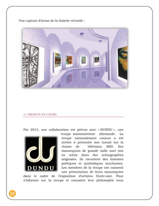 Une capture d'écran de la Galerie virtuelle :




        11- PROJETS EN COURS




        Fin 2013, une collaboration est prévue avec « DUNDU », une
                              troupe marionnettiste allemande. La
                               troupe nationalement connue a été
                               invitée à présenter son travail sur la
                               chaîne de        télévision ARD. Ses
                               mannequins de grande taille sont mis
                               en scène dans des scénographies
                               originales. Ils racontent des histoires
                               poétiques et symboliques touchantes.
                               Les membres de la troupe ont consenti
                               une présentation de leurs mannequins
        dans le cadre de l’exposition d’artistes Outre-mer. Pour
        s’informer sur la troupe et connaître leur philosophie vous



22
 