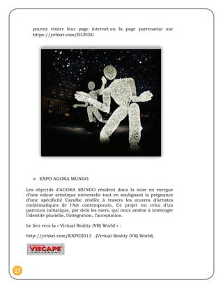 pouvez visiter leur page internet ou la page partenariat sur
        https://yehkri.com/DUNDU




         EXPO AGORA MUNDO

     Les objectifs d’AGORA MUNDO résident dans la mise en exergue
     d’une valeur artistique universelle tout en soulignant la prégnance
     d’une spécificité Caraïbe révélée à travers les œuvres d’artistes
     emblématiques de l’Art contemporain. Ce projet est celui d’un
     parcours initiatique, par delà les mers, qui nous amène à interroger
     l’identité plurielle, l’intégration, l’acceptation.

     Le lien vers la « Virtual Reality (VR) World » :

     http://yehkri.com/EXPO2013 (Virtual Reality (VR) World)




23
 