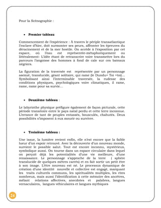 Pour la Scénographie :



           Premier tableau

     Commencement de l’expérience : À travers le périple transatlantique
     l’esclave d’hier, doit surmonter ses peurs, affronter les épreuves du
     déracinement et de la mer hostile. On accède à l’exposition par cet
     espace,     où     l’eau  est   représentée-métaphoriquement       ou
     littéralement- L’idée étant de retranscrire voire transmettre lors du
     parcours l’angoisse des hommes à fond de cale sur ces bateaux
     négriers.

     La figuration de la traversée est représentée par un personnage
     asexué, translucide, géant solitaire, qui rame (le Dundu= Toi +toi)…
     Symbolisant ainsi l’interminable traversée, la rudesse des
     conditions physiques, psychologiques voire climatiques, il rame,
     rame, rame pour sa survie…



           Deuxième tableau :

     Le labyrinthe physique préfigure également de façon picturale, cette
     période transitoire entre le pays natal perdu et cette terre inconnue.
     L’errance de tant de peuples entassés, bousculés, chahutés. Deux
     possibilités s’imposent à eux mourir ou survivre.



           Troisième tableau :

     Une issue, la lumière revient enfin, elle n’est encore que la faible
     lueur d’un espoir retrouvé. Avec la découverte d’un nouveau monde,
     survient le possible salut. Tout est encore inconnu, mystérieux,
     symbolique aussi. On tourne dans un espace circulaire dans lequel
     on perçoit déjà les potentialités d’une vie meilleure, d’une
     renaissance. Le personnage s’approche de la terre           ( sphère
     translucide de quelques mètres carrés) et en fait sortir un petit être
     à son image. L’être nouveau est né. Le processus dynamique de
     création d’une identité nouvelle et collective est engagé, marquant
     les traits culturels communs, les spiritualités multiples, les rites
     nombreux, mais aussi l’identification à cette mémoire des ancêtres,
     mêlant    relations affectives, anecdotes et       palabres, langues
     vernaculaires, langues véhiculaires et langues mythiques


24
 