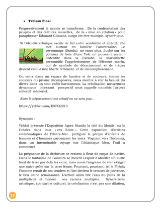    Tableau Final

     Progressivement le monde se transforme. De la confrontation des
     peuples et des cultures nouvelles, de la « mise en relation » pour
     paraphraser Edouard Glissant, surgit cet être multiple, syncrétique.

      Si l’identité ethnique oscille de fait entre semblable et altérité, elle
                        met surtout en lumière l’universalité. Le
                        personnage (Dundu) ne rame plus. Juché sur les
                        poteaux de bois d’une Yole un puissant vecteur
                        d’identité dans la Caraïbe, la marionnette
                        personnifie l’apprivoisement de l’élément marin,
                        qui de symbole de déracinement et de trépas
     devient celui d’une liberté retrouvée et de l’accomplissement.

     On entre dans un espace de lumière et de couleurs, toutes les
     couleurs du prisme décomposées, nous montre à voir la beauté du
     divers dans un tout enfin harmonieux. La créolisation mouvement
     dynamique incessant prospectif nous rappelle toutefois l’aspect
     collectif mémoriel.

     Alors le dépassement est créatif ou ne sera pas...

     https://yehkri.com/EXPO2013



     Synopsis :

     Yehkri présente l’Exposition Agora Mundo la cité du Monde, ou le
     Créoles dans tous « ces Etats ». Cette exposition d’artistes
     emblématiques de l’Outre-Mer préfigure le périple d’enfants de
     femmes et d’hommes parcourant les mers. Voguant vers l’inconnu,
     dans un interminable voyage sur l’Atlantique bleu, l’exil a
     commencé.

     La prégnance de la déchirure se ressent à fleur de coque de navire.
     Dans le fantasme de l’ailleurs se mêlent l’espoir d’aborder un autre
     bout de terre par delà les eaux, mais aussi l’angoisse de voir s’ériger
     une autre geôle sur la terre ferme. Pourtant, pourtant, tel le Phénix
     l’homme renait de ses cendres et l’art devient le creuset de jouvence,
     le lieu d’une renaissance. L’artiste alors tire l’eau du puits de la
     multiplicité et honore        ses racines multiples.         Syncrétisme
     artistique, spirituel et culturel, la créolisation n’est pas une dilution,


25
 