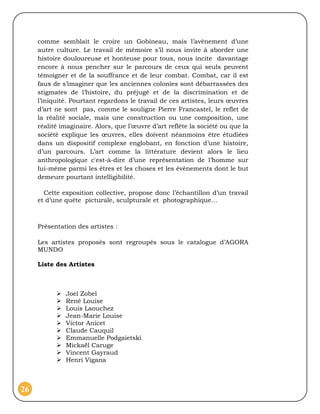 comme semblait le croire un Gobineau, mais l’avènement d’une
     autre culture. Le travail de mémoire s’il nous invite à aborder une
     histoire douloureuse et honteuse pour tous, nous incite davantage
     encore à nous pencher sur le parcours de ceux qui seuls peuvent
     témoigner et de la souffrance et de leur combat. Combat, car il est
     faux de s’imaginer que les anciennes colonies sont débarrassées des
     stigmates de l’histoire, du préjugé et de la discrimination et de
     l’iniquité. Pourtant regardons le travail de ces artistes, leurs œuvres
     d’art ne sont pas, comme le souligne Pierre Francastel, le reflet de
     la réalité sociale, mais une construction ou une composition, une
     réalité imaginaire. Alors, que l’œuvre d’art reflète la société ou que la
     société explique les œuvres, elles doivent néanmoins être étudiées
     dans un dispositif complexe englobant, en fonction d’une histoire,
     d’un parcours. L’art comme la littérature devient alors le lieu
     anthropologique c'est-à-dire d’une représentation de l’homme sur
     lui-même parmi les êtres et les choses et les évènements dont le but
     demeure pourtant intelligibilité.

       Cette exposition collective, propose donc l’échantillon d’un travail
     et d’une quête picturale, sculpturale et photographique…



     Présentation des artistes :

     Les artistes proposés sont regroupés sous le catalogue d’AGORA
     MUNDO

     Liste des Artistes



              Joel Zobel
              René Louise
              Louis Laouchez
              Jean-Marie Louise
              Victor Anicet
              Claude Cauquil
              Emmanuelle Podgaietski
              Mickaël Caruge
              Vincent Gayraud
              Henri Vigana



26
 