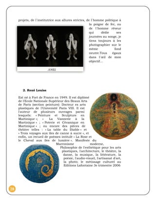 projets, de l´institutrice aux allures strictes, de l´homme politique à
                                                        la poigne de fer, ou
                                                        de l´homme rêveur
                                                        qui     dédie    ses
                                                        journées au songe, je
                                                        tiens toujours à les
                                                        photographier sur le
                                                        même            fond
                                                        neutre.Tous    égaux
                                                        dans l´œil de mon
                                                        objectif…




        2. René Louise

     Est né à Fort de France en 1949. Il est diplômé
     de l'Ecole Nationale Supérieur des Beaux Arts
     de Paris (section peinture): Docteur es arts
     plastiques de l'Université Paris VIII. Il est
     l'auteur de plusieurs ouvrages parmi
     lesquels: « Peinture et Sculpture en
     Martinique »; «      La Vannerie à la
     Martinique » ; « Poterie et Céramique en
     Martinique » ; ou encore des pièces de
     théâtre telles : « La table du Diable » et
     « Trois voyages aux îles de canne à sucre », et
     enfin, un recueil de poèmes intitulé « La Rose et
     le Cheval aux îles de lumière ». Manifeste du
                              Marronisme              moderne,
                                 Philosophie de l'esthétique pour les arts
                                  plastiques, l'architecture, le théâtre, la
                                   danse, la musique, la littérature, la
                                   poésie, l'audio-visuel, l'artisanat d'art,
                                   la photo; le métissage culturel au
                                   Editions Lafontaine 3e trimestre 2006




28
 