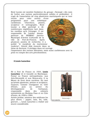 René Louise est membre fondateur du groupe « fwomajé » (du nom
     de l'arbre aux racines particulièrement solides et profondes) : il
     s'agit de l'association de cinq plasticiens martiniquais qui se sont
     réunis     pour    créer    autour      d'une
     proposition     pour    une     esthétique
     caribéenne.      Chercheur,      peintre,
     sculpteur et scénographe, René
     Louise a déjà participé à de
     nombreuses expéditions tant dans
     les caraïbes qu’à l'étranger. Il est
     responsable de l'atelier dessin-
     peinture     de   SERMAC       (service
     Municipal d'Action Culturelle de la
     ville   de    Fort-de-France).     Après
     plusieurs années de recherche, il a
     publié "le manifeste du marronisme
     moderne", théorie déjà énoncée dans sa
     thèse de doctorat. Il souligne dans cet ouvrage
     l'importance des racines africaines, mais aussi caribéennes avec la
     prise en compte des arts précolombiens.



        3.Louis Laouchez




     Né à Fort de France en 1934, Louis
     Laouchez vit et travaille en Martinique.
     Formé en France métropolitaine, aux
     Arts‐Décoratifs et aux Beaux‐arts, il va
     Mener de front deux carrières. En tant
     qu’artiste plasticien, peintre et sculpteur,
     toujours. Comme enseignant en Côte
     d’Ivoire,     puis     au     service     du
     développement           de       l’artisanat,
     responsable       dans     des      cabinets
     ministériels au Burkina Faso et en Côte
     d’Ivoire, de 1958 à 1984.
     Artiste prolixe, amateur des médiums les
     plus divers – papier, bois, fer, toile,
     gravure…‐, Louis Laouchez a réalisé une
     œuvre considérable.



29
 