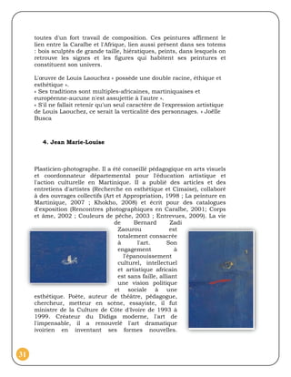 toutes d'un fort travail de composition. Ces peintures affirment le
     lien entre la Caraïbe et l'Afrique, lien aussi présent dans ses totems
     : bois sculptés de grande taille, hiératiques, peints, dans lesquels on
     retrouve les signes et les figures qui habitent ses peintures et
     constituent son univers.

     L'œuvre de Louis Laouchez « possède une double racine, éthique et
     esthétique ».
     « Ses traditions sont multiples-africaines, martiniquaises et
     européenne-aucune n'est assujettie à l'autre ».
     « S'il ne fallait retenir qu'un seul caractère de l'expression artistique
     de Louis Laouchez, ce serait la verticalité des personnages. » Joëlle
     Busca



        4. Jean Marie-Louise



     Plasticien-photographe. Il a été conseillé pédagogique en arts visuels
     et coordonnateur départemental pour l'éducation artistique et
     l'action culturelle en Martinique. II a publié des articles et des
     entretiens d'artistes (Recherche en esthétique et Cimaise), collaboré
     à des ouvrages collectifs (Art et Appropriation, 1998 ; La peinture en
     Martinique, 2007 ; Khokho, 2008) et écrit pour des catalogues
     d'exposition (Rencontres photographiques en Caraïbe, 2001; Corps
     et âme, 2002 ; Couleurs de pêche, 2003 ; Entrevues, 2009). La vie
                                   de      Bernard         Zadi
                                     Zaourou              est
                                     totalement consacrée
                                     à       l'art.      Son
                                     engagement             à
                                       l'épanouissement
                                     culturel, intellectuel
                                     et artistique africain
                                     est sans faille, alliant
                                     une vision politique
                                   et sociale à une
     esthétique. Poète, auteur de théâtre, pédagogue,
     chercheur, metteur en scène, essayiste, il fut
     ministre de la Culture de Côte d'Ivoire de 1993 à
     1999. Créateur du Didiga moderne, l'art de
     l'impensable, il a renouvelé l'art dramatique
     ivoirien en inventant ses formes nouvelles.



31
 
