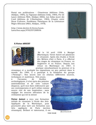 Parmi ses publications : Césarienne (éditions Céda,
     Abidjan, 1984), La Tignasse (éditions Céda, 1984), Fer de
     Lance (éditions NEA, Abidjan 2002), Les Sofas (suivi de)
     L'oeil (éditions de L'Harmattan, 1983), Césaire entre
     Deux Cultures, Problèmes Théoriques de la Littérature
     Négro-Africaine (NEA, Abidjan, 1978).

     http://www.decitre.fr/livres/Louis-
     Laouchez.aspx/9782357200036




        5.Victor ANICET



                                     Né le 18 avril 1938 à Marigot
                                    (Martinique). Victor Anicet est plasticien
                                    et céramiste. Après des études à l’école
                                    des Métiers d’art à Paris, il a effectué
                                    des stages de céramique en France, en
                                    Angleterre et en France. Depuis son
                                    retour en Martinique en 1967, il
                                  pratique simultanément la peinture et la
     céramique et a multiplié les expositions un peu partout dans le
     monde. En 1984, il a participé à la fondation du groupe
     « Fwomajé ». Son œuvre met en relation différentes sources,
     techniques et matériaux. Très jeune,
     à       l’occasion       de      fouilles
     archéologiques, il s’est épris des poteries
     amérindiennes et de cette culture
     disparue, qu’il veut faire redécouvrir par
     ses contemporains et qu’il utilise comme
     source vive de son inspiration ; sans
     négliger les sources africaines de la
     civilisation qui est la sienne

     Victor Anicet a reçu une formation
     initiale de céramiste à l’école des Arts
     Appliqués de la Martinique, puis
     poursuivit plus tard une formation aux
     Arts     appliqués  de    Paris   (section
     céramique). Brillant et talentueux, il est


32
 