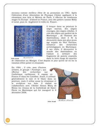 reconnu comme meilleur élève de sa promotion en 1961. Après
     l’obtention d’une Attestation de Physique Chimie appliquée à la
     céramique aux Arts et Métiers de Paris, il effectue de nombreux
     stages en Europe : d’abord en France, avec des potiers comme Mohy
     et Lerat, puis en Angleterre et enfin en France.

                                          Il évoque dans sa peinture le
                                          nègre marron, des nègres
                                          courages, des nègres rebelles. Il
                                          crée des objets qui parlent de la
                                          Martinique , de l’histoire des
                                          Amérindiens, dont il fit la
                                          découverte dans son plus jeune
                                          âge auprès du Père Pinchon,
                                          initiateur    des     recherches
                                          archéologiques en Martinique.
                                          Á ses côtés, il découvrira le
                                          monde des Amérindiens en
                                          l’aidant   à     nettoyer    des
                                          fragments de poterie ensevelis
                                          dans la terre rouge du quartier
     de l’Adoration au Marigot. C’est depuis ce jour qu’est né en lui la
     vocation d’être potier et céramiste.

     En 1984 , il crée, avec d’autres
     artistes, le groupe « Fwomaje », qui
     effectue     des    recherches      sur
     l’esthétique caribéenne. Il expose en
     France et dans les Caraïbes. Avant, il utilisait
     généralement le noir et le blanc dans sa
     peinture, mais il utilise aussi la céramique et
     la sculpture sur bois. Il réalisa en
     collaboration avec l’Atelier Simon Marq de
     Reims les vitraux de la Cathédrale de Saint-
     Pierre en Martinique qui fut inauguré le 8
     décembre 2008.




33
 
