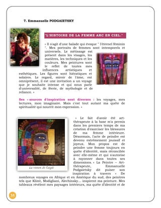 7. Emmanuelle PODGAIETSKY



                      "L'HISTOIRE DE LA FEMME ARC EN CIEL."

                       « Il s'agit d'une balade qui évoque " l'éternel féminin
                       ". Mes portraits de femmes sont intemporels et
                       universels. Le métissage est
                       présent dans les visages, les
                       matières, les techniques et les
                       couleurs. Mes peintures sont
                       le reflet de toutes mes
                     influences        artistiques    et
     esthétiques. Les figures sont hiératiques et
     solaires. Le regard, miroir de l'âme, est
     omniprésent, il est une invitation a un voyage
     que je souhaite intense et qui nous parle
     d'universalité, de féerie, de mythologie et de
     reliance. »

     Ses « sources d'inspiration sont diverses : les voyages, mes
     lectures, mon imaginaire. Mais c'est tout autant ma quête de
     spiritualité qui nourrit mon expression. »


                                           « Le fait d'avoir été art-
                                         thérapeute à la base m'a permis
                                         dans les premiers temps de ma
                                         création d'exorciser les blessures
                                         de    ma     femme      intérieure.
                                         Désormais, l'acte de peindre est
                                         devenu extrêmement jouissif et
                                         joyeux. Mon propos est de
                                         peindre une femme toujours en
                                         quête d'identité, mais réconciliée
                                         avec elle-même et qui s'autorise
                                         à rayonner dans toutes ses
                                         dimensions. » La Peintre – Art-
                                         thérapeute,           Emmanuelle
                                         Podgaietsky dit puiser son
                                        inspiration à travers « De
     nombreux voyages en Afrique et en Amérique du sud, des peintres
     tels que Klimt, Modigliani, Alechinsky… inspirent ma peinture. Mes
     tableaux révèlent mes paysages intérieurs, ma quête d’identité et de


35
 