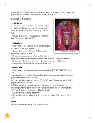 spiritualité. J’utilise des techniques mixtes telles que : l’acrylique, la
     gouache, les pastels, peinture à l’huile, collage ».

     Biographie de l'artiste

     1997-1998
     - 1ère année de formation en art-thérapie
     à l’ATEPP-CEFAT (Centre d’Enseignement
     et de Formation en Art-Thérapie) à Paris
     XIV.
     - Cours de dessin et d’aquarelle : Atelier «
     Les Pinceaux » - Paris XIV.

     1998-1999
     - 2ème année de formation en art-thérapie
     à l’ATEPP-CEFAT – Paris XIV.
     - Cours de dessin : Atelier de Pontault
     Combault (Seine et Marne).
     - Création et animation d’un atelier d’arts
     plastiques et d’art-thérapie destiné aux enfants (Seine et Marne).
     - Exposition dans une galerie de jeunes créateurs à Rennes.
     - Exposition collective à Châteaudouble (Var).

     1999-2000
     - 3ème année de formation en art-thérapie à l’ATEPP-CEFAT- Paris
     XIV.
     - Animation et création d’un atelier d’art plastiques et d’art-thérapie
     pour enfants (Seine et Marne).
     - Co-animation dans un atelier d’art-thérapie dépendant de l’hôpital
     psychiatrique de Melun.
     - Rédaction d’un mémoire en art-thérapie et constitution d’un
     dossier plastique pour la soutenance du diplôme d’art-thérapeute.
     - Cours de dessin statuaire à l’Ecole Boulle.
     - Cours de nu à l’école Duperré.
     - Formation en modelage sur terre – Atelier « Les Pinceaux »- Paris
     XIV.

     2001
     - Obtention du diplôme d’art-thérapeute.




36
 