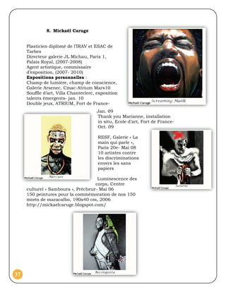 8. Mickaël Caruge


     Plasticien diplômé de l’IRAV et ESAC de
     Tarbes
     Directeur galerie JL Michau, Paris 1,
     Palais Royal, (2007-2008)
     Agent artistique, commissaire
     d’exposition, (2007- 2010)
     Expositions personnelles :
     Champ de lumière, champ de conscience,
     Galerie Arsenec, Cmac-Atrium Mars10
     Souffle d’art, Villa Chanteclerc, exposition
     talents émergents- jan. 10
     Double jeux, ATRIUM, Fort de France-
                                      Jan. 09
                                      Thank you Marianne, installation
                                      in situ, Ecole d’art, Fort de France-
                                      Oct. 09

                                       RESF, Galerie « La
                                       main qui parle »,
                                       Paris 20e- Mai 08
                                       10 artistes contre
                                       les discriminations
                                       envers les sans
                                       papiers

                                     Luminescence des
                                    corps, Centre
     culturel « Samboura », Prêcheur- Mai 06
     150 peintures pour la commémoration de nos 150
     morts de maracaïbo, 190x40 cm, 2006
     http://mickaelcaruge.blogspot.com/




37
 