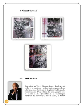 9. Vincent Gayraud




     10.   Henri VIGANA



           C’est ainsi qu’Henri Vigana dans « Couleurs de
           pêche », présente sa « vision toute personnelle de
           coloriste, dans l’univers de la pêche traditionnelle
           martiniquaise. L’exposition de photographie sur
           ce thème a été présentée à la Martinique,
           Montréal, la Dominique, Sainte Lucie, St-Kitts&


38
 