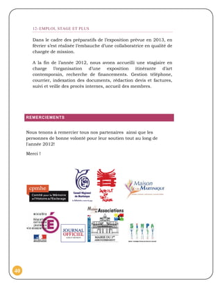 12- EMPLOI, STAGE ET PLUS

        Dans le cadre des préparatifs de l’exposition prévue en 2013, en
        février s’est réalisée l’embauche d’une collaboratrice en qualité de
        chargée de mission.

        A la fin de l’année 2012, nous avons accueilli une stagiaire en
        charge     l’organisation    d’une    exposition  itinérante d’art
        contemporain, recherche de financements. Gestion téléphone,
        courrier, indexation des documents, rédaction devis et factures,
        suivi et veille des procès internes, accueil des membres.




     REMERCIEMENTS


     Nous tenons à remercier tous nos partenaires ainsi que les
     personnes de bonne volonté pour leur soutien tout au long de
     l'année 2012!

     Merci !




40
 