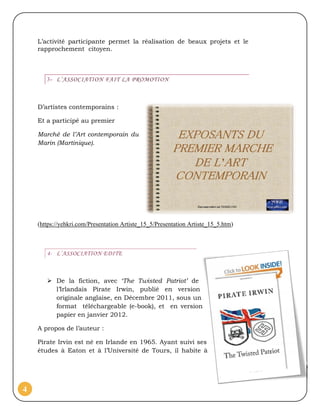 L’activité participante permet la réalisation de beaux projets et le
    rapprochement citoyen.



       3- L’ASSOCIATION FAIT LA PROMOTION



    D’artistes contemporains :

    Et a participé au premier

    Marché de l’Art contemporain du
    Marin (Martinique).




    (https://yehkri.com/Presentation Artiste_15_5/Presentation Artiste_15_5.htm)



       4- L’ASSOCIATION EDITE



        De la fiction, avec ‘The Twisted Patriot’ de
         l’Irlandais Pirate Irwin, publié en version
         originale anglaise, en Décembre 2011, sous un
         format téléchargeable (e-book), et en version
         papier en janvier 2012.

    A propos de l’auteur :

    Pirate Irvin est né en Irlande en 1965. Ayant suivi ses
    études à Eaton et à l’Université de Tours, il habite à




4
 