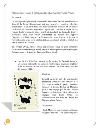 Paris depuis 16 ans. Il est journaliste chez Agence France Presse.

    Le roman :

    Le protagoniste principal, un certain Sebastian Stuart, officier de sa
    Majesté la Reine d’Angleterre est un caractère complexe. Gredin,
    aventurier, il se perd dans des considérations morales et se trouve
    confronté au paradoxe opposant loyauté et trahison à sa patrie. Le
    roman historiquement situé avant et pendant la Seconde Guerre
    Mondiale, offre une vision contrastée du conflit qui oppose
    l’Angleterre à l’Allemagne. La fiction invite tour à tour le lecteur à
    l’identification puis à la distanciation, opposant ainsi le statut du
    héros à celui du traître. .

    En février 2012, Pirate Irwin est nominé pour le prix littéraire
    « Amazon Breakthrough Novel Award » récompense sponsorisée par
    Amazon.com et le groupe Penguin (Etats Unis).



        Une fiction intitulée ‘American Incognito’ de Donald Armour.
         Le roman est publié en version électronique originale anglaise
         puis en format poche au mois d’avril. Le livre relié suit en
         décembre 2012.

                                    L’auteur :

                                    Donald Armour est de nationalité
                                    écossaise. Pendant des années, il a
                                    été correspondant pour l’agence
                                    Reuters à Bonn, Berlin et Moscou
                                    puis il est engagé par la BBC World
                                    Service à Londres. Ses fréquents
                                    voyages     aux    Etats  Unis,  sa
                                    connaissance du lieu se lisent en
                                    filigrane dans l’œuvre

                                    Le roman :

                                    Jack Muir est un écossais solitaire,
                                   voyageur éternel, il ne parvient pas à



5
 