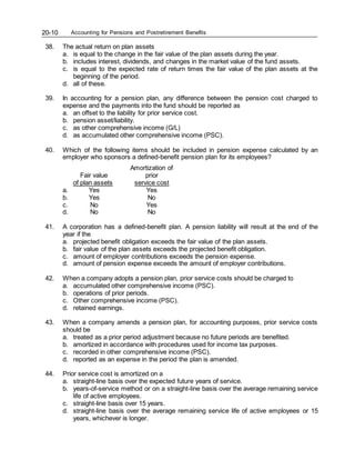 Accounting for Pensions and Postretirement Benefits
20-10
38. The actual return on plan assets
a. is equal to the change in the fair value of the plan assets during the year.
b. includes interest, dividends, and changes in the market value of the fund assets.
c. is equal to the expected rate of return times the fair value of the plan assets at the
beginning of the period.
d. all of these.
39. In accounting for a pension plan, any difference between the pension cost charged to
expense and the payments into the fund should be reported as
a. an offset to the liability for prior service cost.
b. pension asset/liability.
c. as other comprehensive income (G/L)
d. as accumulated other comprehensive income (PSC).
40. Which of the following items should be included in pension expense calculated by an
employer who sponsors a defined-benefit pension plan for its employees?
Amortization of
Fair value prior
of plan assets service cost
a. Yes Yes
b. Yes No
c. No Yes
d. No No
41. A corporation has a defined-benefit plan. A pension liability will result at the end of the
year if the
a. projected benefit obligation exceeds the fair value of the plan assets.
b. fair value of the plan assets exceeds the projected benefit obligation.
c. amount of employer contributions exceeds the pension expense.
d. amount of pension expense exceeds the amount of employer contributions.
42. When a company adopts a pension plan, prior service costs should be charged to
a. accumulated other comprehensive income (PSC).
b. operations of prior periods.
c. Other comprehensive income (PSC).
d. retained earnings.
43. When a company amends a pension plan, for accounting purposes, prior service costs
should be
a. treated as a prior period adjustment because no future periods are benefited.
b. amortized in accordance with procedures used for income tax purposes.
c. recorded in other comprehensive income (PSC).
d. reported as an expense in the period the plan is amended.
44. Prior service cost is amortized on a
a. straight-line basis over the expected future years of service.
b. years-of-service method or on a straight-line basis over the average remaining service
life of active employees.
c. straight-line basis over 15 years.
d. straight-line basis over the average remaining service life of active employees or 15
years, whichever is longer.
 