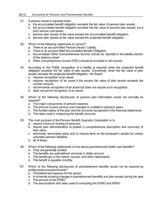 Accounting for Pensions and Postretirement Benefits
20-12
51. A pension asset is reported when
a. the accumulated benefit obligation exceeds the fair value of pension plan assets.
b. the accumulated benefit obligation exceeds the fair value of pension plan assets, but a
prior service cost exists.
c. pension plan assets at fair value exceed the accumulated benefit obligation.
d. pension plan assets at fair value exceed the projected benefit obligation.
52. Which of the following statements is correct?
a. There is an account titled Pension Asset / Liability.
b. There is an account titled Accumulated Benefit Obligation.
c. Accumulated Other Comprehensive Income should be reported in the liability section
of the balance sheet.
d. Other comprehensive income (PSC) should be included in net income.
53. According to the FASB, recognition of a liability is required when the projected benefit
obligation exceeds the fair value of plan assets. Conversely, when the fair value of plan
assets exceeds the projected benefit obligation, the Board
a. requires recognition of an asset.
b. requires recognition of an asset if the excess fair value of plan assets exceeds the
corridor amount.
c. recommends recognition of an asset but does not require such recognition.
d. does not permit recognition of an asset.
54. Which of the following disclosures of pension plan information would not normally be
required?
a. The major components of pension expense
b. The amount of prior service cost changed or credited in previous years.
c. The funded status of the plan and the amounts recognized in the financial statements
d. The rates used in measuring the benefit amounts
55. The main purpose of the Pension Benefit Guaranty Corporation is to
a. require minimum funding of pensions.
b. require plan administrators to publish a comprehensive description and summary of
their plans.
c. administer terminated plans and to impose liens on the employer's assets for certain
unfunded pension liabilities.
d. all of these.
56. Which of the following statements is true about postretirement health care benefits?
a. They are generally funded.
b. The benefits are well-defined and level in dollar amount.
c. The beneficiary is the retiree, spouse, and other dependents.
d. The benefit is payable monthly.
*57. Which of the following disclosures of postretirement benefits would not be required by
professional pronouncements?
a. Postretirement expense for the period
b. A schedule showing changes in postretirement benefits and plan assets during the year
c. The amount of the EPBO
d. The assumptions and rates used in computing the EPBO and APBO
 