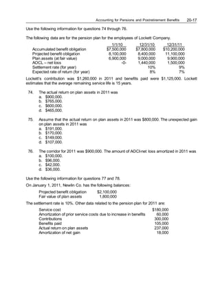 Accounting for Pensions and Postretirement Benefits 20-17
Use the following information for questions 74 through 76.
The following data are for the pension plan for the employees of Lockett Company.
1/1/10 12/31/10 12/31/11
Accumulated benefit obligation $7,500,000 $7,800,000 $10,200,000
Projected benefit obligation 8,100,000 8,400,000 11,100,000
Plan assets (at fair value) 6,900,000 9,000,000 9,900,000
AOCL – net loss -0- 1,440,000 1,500,000
Settlement rate (for year) 10% 9%
Expected rate of return (for year) 8% 7%
Lockett’s contribution was $1,260,000 in 2011 and benefits paid were $1,125,000. Lockett
estimates that the average remaining service life is 15 years.
74. The actual return on plan assets in 2011 was
a. $900,000.
b. $765,000.
c. $600,000.
d. $465,000.
75. Assume that the actual return on plan assets in 2011 was $800,000. The unexpected gain
on plan assets in 2011 was
a. $191,000.
b. $170,000.
c. $149,000.
d. $107,000.
76. The corridor for 2011 was $900,000. The amount of AOCI-net loss amortized in 2011 was
a. $100,000.
b. $96,000.
c. $42,000.
d. $36,000.
Use the following information for questions 77 and 78.
On January 1, 2011, Newlin Co. has the following balances:
Projected benefit obligation $2,100,000
Fair value of plan assets 1,800,000
The settlement rate is 10%. Other data related to the pension plan for 2011 are:
Service cost $180,000
Amortization of prior service costs due to increase in benefits 60,000
Contributions 300,000
Benefits paid 105,000
Actual return on plan assets 237,000
Amortization of net gain 18,000
 
