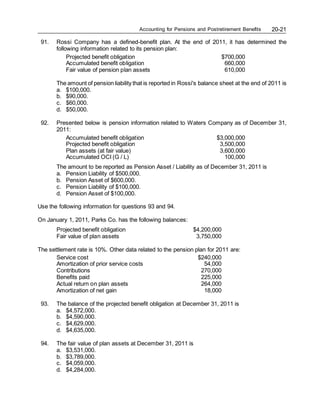 Accounting for Pensions and Postretirement Benefits 20-21
91. Rossi Company has a defined-benefit plan. At the end of 2011, it has determined the
following information related to its pension plan:
Projected benefit obligation $700,000
Accumulated benefit obligation 660,000
Fair value of pension plan assets 610,000
The amount of pension liability that is reported in Rossi's balance sheet at the end of 2011 is
a. $100,000.
b. $90,000.
c. $60,000.
d. $50,000.
92. Presented below is pension information related to Waters Company as of December 31,
2011:
Accumulated benefit obligation $3,000,000
Projected benefit obligation 3,500,000
Plan assets (at fair value) 3,600,000
Accumulated OCI (G / L) 100,000
The amount to be reported as Pension Asset / Liability as of December 31, 2011 is
a. Pension Liability of $500,000.
b. Pension Asset of $600,000.
c. Pension Liability of $100,000.
d. Pension Asset of $100,000.
Use the following information for questions 93 and 94.
On January 1, 2011, Parks Co. has the following balances:
Projected benefit obligation $4,200,000
Fair value of plan assets 3,750,000
The settlement rate is 10%. Other data related to the pension plan for 2011 are:
Service cost $240,000
Amortization of prior service costs 54,000
Contributions 270,000
Benefits paid 225,000
Actual return on plan assets 264,000
Amortization of net gain 18,000
93. The balance of the projected benefit obligation at December 31, 2011 is
a. $4,572,000.
b. $4,590,000.
c. $4,629,000.
d. $4,635,000.
94. The fair value of plan assets at December 31, 2011 is
a. $3,531,000.
b. $3,789,000.
c. $4,059,000.
d. $4,284,000.
 