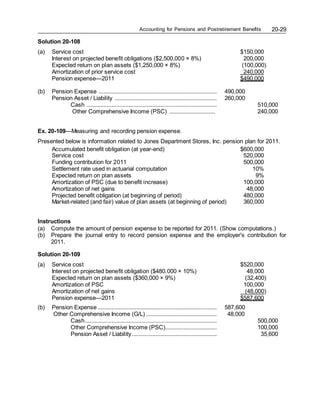Accounting for Pensions and Postretirement Benefits 20-29
Solution 20-108
(a) Service cost $150,000
Interest on projected benefit obligations ($2,500,000 × 8%) 200,000
Expected return on plan assets ($1,250,000 × 8%) (100,000)
Amortization of prior service cost 240,000
Pension expense—2011 $490,000
(b) Pension Expense ........................................................................... 490,000
Pension Asset / Liability ................................................................. 260,000
Cash ................................................................................... 510,000
Other Comprehensive Income (PSC) ............................. 240,000
Ex. 20-109—Measuring and recording pension expense.
Presented below is information related to Jones Department Stores, Inc. pension plan for 2011.
Accumulated benefit obligation (at year-end) $600,000
Service cost 520,000
Funding contribution for 2011 500,000
Settlement rate used in actuarial computation 10%
Expected return on plan assets 9%
Amortization of PSC (due to benefit increase) 100,000
Amortization of net gains 48,000
Projected benefit obligation (at beginning of period) 480,000
Market-related (and fair) value of plan assets (at beginning of period) 360,000
Instructions
(a) Compute the amount of pension expense to be reported for 2011. (Show computations.)
(b) Prepare the journal entry to record pension expense and the employer's contribution for
2011.
Solution 20-109
(a) Service cost $520,000
Interest on projected benefit obligation ($480,000 × 10%) 48,000
Expected return on plan assets ($360,000 × 9%) (32,400)
Amortization of PSC 100,000
Amortization of net gains (48,000)
Pension expense—2011 $587,600
(b) Pension Expense............................................................................ 587,600
Other Comprehensive Income (G/L) ............................................. 48,000
Cash.................................................................................... 500,000
Other Comprehensive Income (PSC)................................. 100,000
Pension Asset / Liability...................................................... 35,600
 