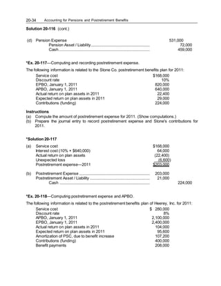 Accounting for Pensions and Postretirement Benefits
20-34
Solution 20-116 (cont.)
(d) Pension Expense 531,000
Pension Asset / Liability...................................................... 72,000
Cash.................................................................................... 459,000
*Ex. 20-117—Computing and recording postretirement expense.
The following information is related to the Stone Co. postretirement benefits plan for 2011:
Service cost $168,000
Discount rate 10%
EPBO, January 1, 2011 820,000
APBO, January 1, 2011 640,000
Actual return on plan assets in 2011 22,400
Expected return on plan assets in 2011 29,000
Contributions (funding) 224,000
Instructions
(a) Compute the amount of postretirement expense for 2011. (Show computations.)
(b) Prepare the journal entry to record postretirement expense and Stone's contributions for
2011.
*Solution 20-117
(a) Service cost $168,000
Interest cost (10% × $640,000) 64,000
Actual return on plan assets (22,400)
Unexpected loss (6,600)
Postretirement expense—2011 $203,000
(b) Postretirement Expense ................................................................. 203,000
Postretirement Asset / Liability ....................................................... 21,000
Cash ................................................................................... 224,000
*Ex. 20-118—Computing postretirement expense and APBO.
The following information is related to the postretirement benefits plan of Heerey, Inc. for 2011:
Service cost $ 280,000
Discount rate 8%
APBO, January 1, 2011 2,100,000
EPBO, January 1, 2011 2,400,000
Actual return on plan assets in 2011 104,000
Expected return on plan assets in 2011 95,600
Amortization of PSC, due to benefit increase 107,200
Contributions (funding) 400,000
Benefit payments 208,000
 