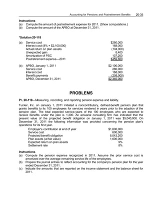 Accounting for Pensions and Postretirement Benefits 20-35
Instructions
(a) Compute the amount of postretirement expense for 2011. (Show computations.)
(b) Compute the amount of the APBO at December 31, 2011.
*Solution 20-118
(a) Service cost $280,000
Interest cost (8% × $2,100,000) 168,000
Actual return on plan assets (104,000)
Unexpected gain 8,400
Amortization of PSC 107,200
Postretirement expense—2011 $459,600
(b) APBO, January 1, 2011 $2,100,000
Service cost 280,000
Interest cost 168,000
Benefit payments (208,000)
APBO, December 31, 2011 $2,340,000
PROBLEMS
Pr. 20-119—Measuring, recording, and reporting pension expense and liability.
Tucker, Inc. on January 1, 2011 initiated a noncontributory, defined-benefit pension plan that
grants benefits to its 100 employees for services rendered in years prior to the adoption of the
pension plan. The total expected service-years of the 100 employees who are expected to
receive benefits under the plan is 1,200. An actuarial consulting firm has indicated that the
present value of the projected benefit obligation on January 1, 2011 was $5,040,000. On
December 31, 2011 the following information was provided concerning the pension plan's
operations for its first year.
Employer's contribution at end of year $1,600,000
Service cost 600,000
Projected benefit obligation 6,043,200
Plan assets (at fair value) 1,600,000
Expected return on plan assets 9%
Settlement rate 8%
Instructions
(a) Compute the pension expense recognized in 2011. Assume the prior service cost is
amortized over the average remaining service life of the employees.
(b) Prepare the journal entries to reflect accounting for the company's pension plan for the year
ended December 31, 2011.
(c) Indicate the amounts that are reported on the income statement and the balance sheet for
2011.
 