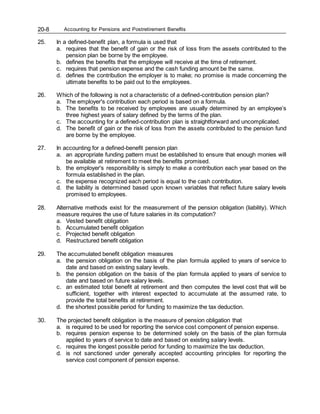 Accounting for Pensions and Postretirement Benefits
20-8
25. In a defined-benefit plan, a formula is used that
a. requires that the benefit of gain or the risk of loss from the assets contributed to the
pension plan be borne by the employee.
b. defines the benefits that the employee will receive at the time of retirement.
c. requires that pension expense and the cash funding amount be the same.
d. defines the contribution the employer is to make; no promise is made concerning the
ultimate benefits to be paid out to the employees.
26. Which of the following is not a characteristic of a defined-contribution pension plan?
a. The employer's contribution each period is based on a formula.
b. The benefits to be received by employees are usually determined by an employee’s
three highest years of salary defined by the terms of the plan.
c. The accounting for a defined-contribution plan is straightforward and uncomplicated.
d. The benefit of gain or the risk of loss from the assets contributed to the pension fund
are borne by the employee.
27. In accounting for a defined-benefit pension plan
a. an appropriate funding pattern must be established to ensure that enough monies will
be available at retirement to meet the benefits promised.
b. the employer's responsibility is simply to make a contribution each year based on the
formula established in the plan.
c. the expense recognized each period is equal to the cash contribution.
d. the liability is determined based upon known variables that reflect future salary levels
promised to employees.
28. Alternative methods exist for the measurement of the pension obligation (liability). Which
measure requires the use of future salaries in its computation?
a. Vested benefit obligation
b. Accumulated benefit obligation
c. Projected benefit obligation
d. Restructured benefit obligation
29. The accumulated benefit obligation measures
a. the pension obligation on the basis of the plan formula applied to years of service to
date and based on existing salary levels.
b. the pension obligation on the basis of the plan formula applied to years of service to
date and based on future salary levels.
c. an estimated total benefit at retirement and then computes the level cost that will be
sufficient, together with interest expected to accumulate at the assumed rate, to
provide the total benefits at retirement.
d. the shortest possible period for funding to maximize the tax deduction.
30. The projected benefit obligation is the measure of pension obligation that
a. is required to be used for reporting the service cost component of pension expense.
b. requires pension expense to be determined solely on the basis of the plan formula
applied to years of service to date and based on existing salary levels.
c. requires the longest possible period for funding to maximize the tax deduction.
d. is not sanctioned under generally accepted accounting principles for reporting the
service cost component of pension expense.
 