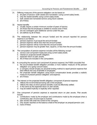 Accounting for Pensions and Postretirement Benefits 20-9
31. Differing measures of the pension obligation can be based on
a. all years of service—both vested and nonvested—using current salary levels.
b. only the vested benefits using current salary levels.
c. both vested and nonvested service using future salaries.
d. all of these.
32. Vested benefits
a. usually require a certain minimum number of years of service.
b. are those that the employee is entitled to receive even if fired.
c. are not contingent upon additional service under the plan.
d. are defined by all of these.
33. The relationship between the amount funded and the amount reported for pension
expense is as follows:
a. pension expense must equal the amount funded.
b. pension expense will be less than the amount funded.
c. pension expense will be more than the amount funded.
d. pension expense may be greater than, equal to, or less than the amount funded.
34. The computation of pension expense includes all the following except
a. service cost component measured using current salary levels.
b. interest on projected benefit obligation.
c. expected return on plan assets.
d. All of these are included in the computation.
35. In computing the service cost component of pension expense, the FASB concluded that
a. the accumulated benefit obligation provides a more realistic measure of the pension
obligation on a going concern basis.
b. a company should employ an actuarial funding method to report pension expense that
best reflects the cost of benefits to employees.
c. the projected benefit obligation using future compensation levels provides a realistic
measure of present pension obligation and expense.
d. all of these.
36. The interest on the projected benefit obligation component of pension expense
a. reflects the incremental borrowing rate of the employer.
b. reflects the rates at which pension benefits could be effectively settled.
c. is the same as the expected return on plan assets.
d. may be stated implicitly or explicitly when reported.
37. One component of pension expense is expected return on plan assets. Plan assets
include
a. contributions made by the employer and contributions made by the employee when a
contributory plan of some type is involved.
b. plan assets still under the control of the company.
c. only assets reported on the balance sheet of the employer as prepaid pension cost.
d. none of these.
 