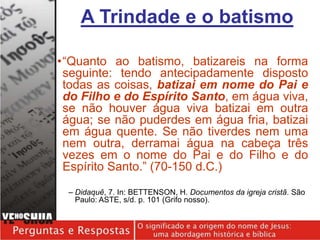 •“Quanto ao batismo, batizareis na forma
seguinte: tendo antecipadamente disposto
todas as coisas, batizai em nome do Pai e
do Filho e do Espírito Santo, em água viva,
se não houver água viva batizai em outra
água; se não puderdes em água fria, batizai
em água quente. Se não tiverdes nem uma
nem outra, derramai água na cabeça três
vezes em o nome do Pai e do Filho e do
Espírito Santo.” (70-150 d.C.)
– Didaquê, 7. In: BETTENSON, H. Documentos da igreja cristã. São
Paulo: ASTE, s/d. p. 101 (Grifo nosso).
A Trindade e o batismo
 